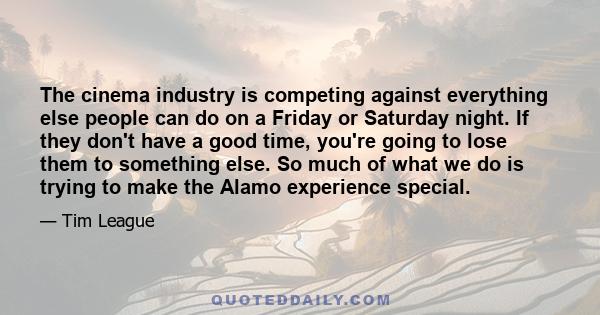 The cinema industry is competing against everything else people can do on a Friday or Saturday night. If they don't have a good time, you're going to lose them to something else. So much of what we do is trying to make