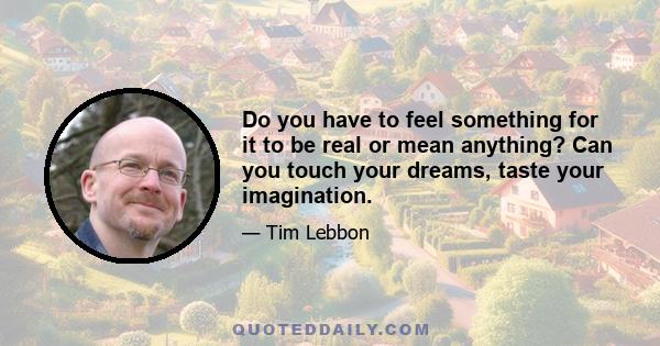 Do you have to feel something for it to be real or mean anything? Can you touch your dreams, taste your imagination.