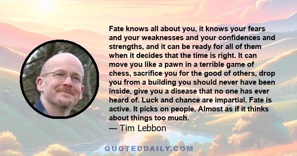 Fate knows all about you, it knows your fears and your weaknesses and your confidences and strengths, and it can be ready for all of them when it decides that the time is right. It can move you like a pawn in a terrible 