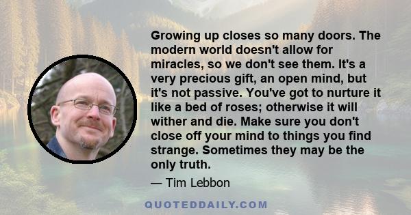 Growing up closes so many doors. The modern world doesn't allow for miracles, so we don't see them. It's a very precious gift, an open mind, but it's not passive. You've got to nurture it like a bed of roses; otherwise