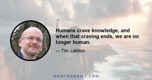 Humans crave knowledge, and when that craving ends, we are no longer human.