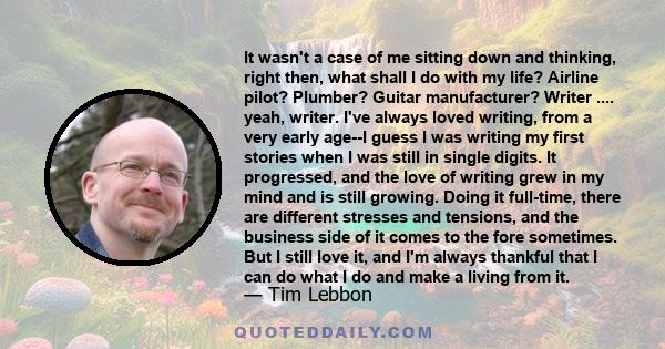 It wasn't a case of me sitting down and thinking, right then, what shall I do with my life? Airline pilot? Plumber? Guitar manufacturer? Writer .... yeah, writer. I've always loved writing, from a very early age--I