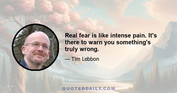 Real fear is like intense pain. It's there to warn you something's truly wrong.