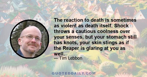 The reaction to death is sometimes as violent as death itself. Shock throws a cautious coolness over your senses, but your stomach still has knots, your skin stings as if the Reaper is glaring at you as well.