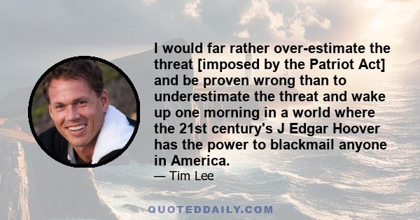 I would far rather over-estimate the threat [imposed by the Patriot Act] and be proven wrong than to underestimate the threat and wake up one morning in a world where the 21st century's J Edgar Hoover has the power to