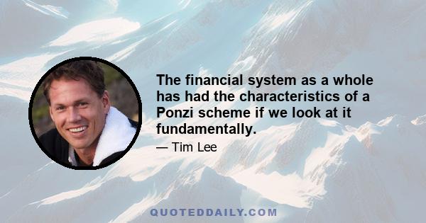 The financial system as a whole has had the characteristics of a Ponzi scheme if we look at it fundamentally.