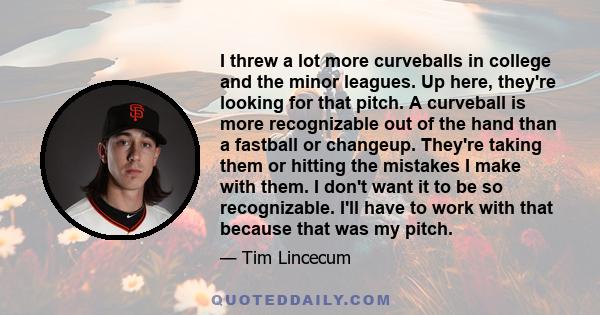 I threw a lot more curveballs in college and the minor leagues. Up here, they're looking for that pitch. A curveball is more recognizable out of the hand than a fastball or changeup. They're taking them or hitting the