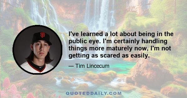 I've learned a lot about being in the public eye. I'm certainly handling things more maturely now, I'm not getting as scared as easily.