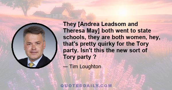 They [Andrea Leadsom and Theresa May] both went to state schools, they are both women, hey, that's pretty quirky for the Tory party. Isn't this the new sort of Tory party ?