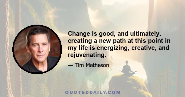 Change is good, and ultimately, creating a new path at this point in my life is energizing, creative, and rejuvenating.