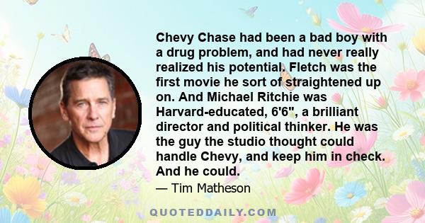 Chevy Chase had been a bad boy with a drug problem, and had never really realized his potential. Fletch was the first movie he sort of straightened up on. And Michael Ritchie was Harvard-educated, 6'6, a brilliant