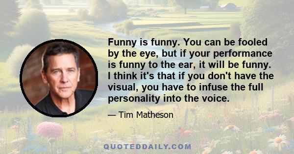 Funny is funny. You can be fooled by the eye, but if your performance is funny to the ear, it will be funny. I think it's that if you don't have the visual, you have to infuse the full personality into the voice.