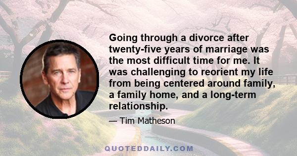 Going through a divorce after twenty-five years of marriage was the most difficult time for me. It was challenging to reorient my life from being centered around family, a family home, and a long-term relationship.