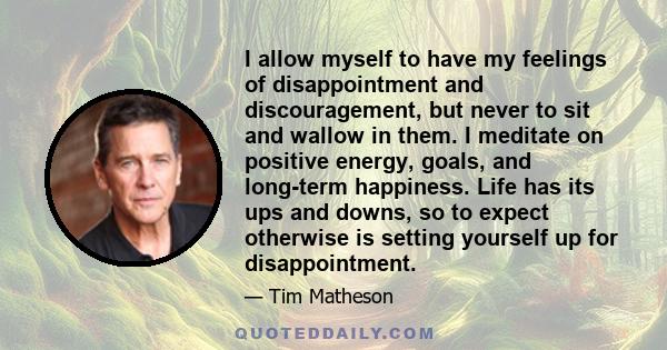 I allow myself to have my feelings of disappointment and discouragement, but never to sit and wallow in them. I meditate on positive energy, goals, and long-term happiness. Life has its ups and downs, so to expect