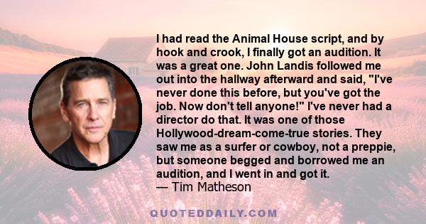 I had read the Animal House script, and by hook and crook, I finally got an audition. It was a great one. John Landis followed me out into the hallway afterward and said, I've never done this before, but you've got the