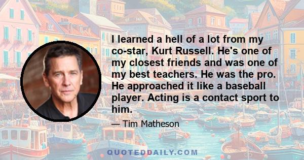 I learned a hell of a lot from my co-star, Kurt Russell. He's one of my closest friends and was one of my best teachers. He was the pro. He approached it like a baseball player. Acting is a contact sport to him.