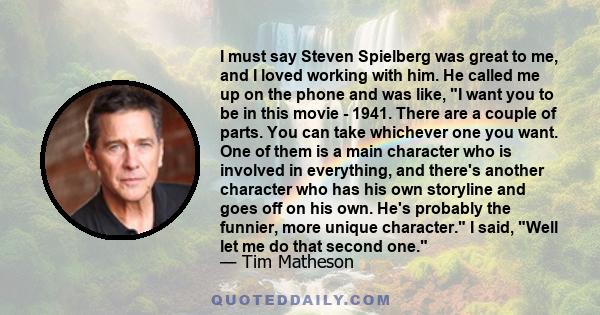 I must say Steven Spielberg was great to me, and I loved working with him. He called me up on the phone and was like, I want you to be in this movie - 1941. There are a couple of parts. You can take whichever one you