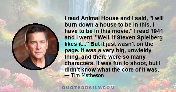 I read Animal House and I said, I will burn down a house to be in this. I have to be in this movie. I read 1941 and I went, Well, if Steven Spielberg likes it... But it just wasn't on the page. It was a very big,