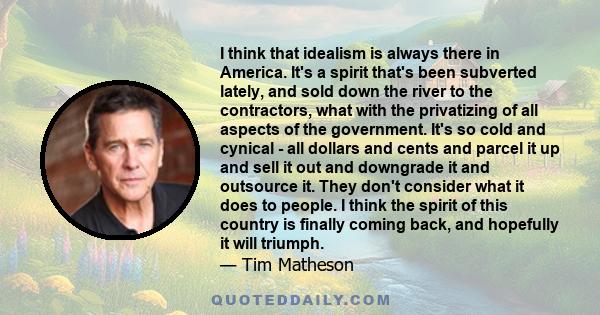 I think that idealism is always there in America. It's a spirit that's been subverted lately, and sold down the river to the contractors, what with the privatizing of all aspects of the government. It's so cold and