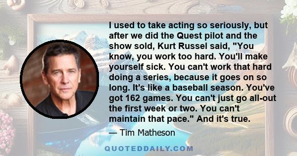 I used to take acting so seriously, but after we did the Quest pilot and the show sold, Kurt Russel said, You know, you work too hard. You'll make yourself sick. You can't work that hard doing a series, because it goes