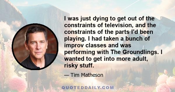 I was just dying to get out of the constraints of television, and the constraints of the parts I'd been playing. I had taken a bunch of improv classes and was performing with The Groundlings. I wanted to get into more