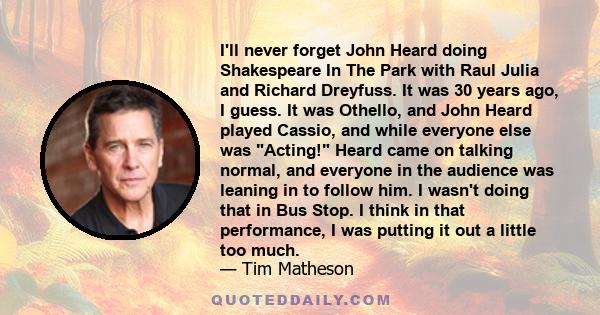 I'll never forget John Heard doing Shakespeare In The Park with Raul Julia and Richard Dreyfuss. It was 30 years ago, I guess. It was Othello, and John Heard played Cassio, and while everyone else was Acting! Heard came 