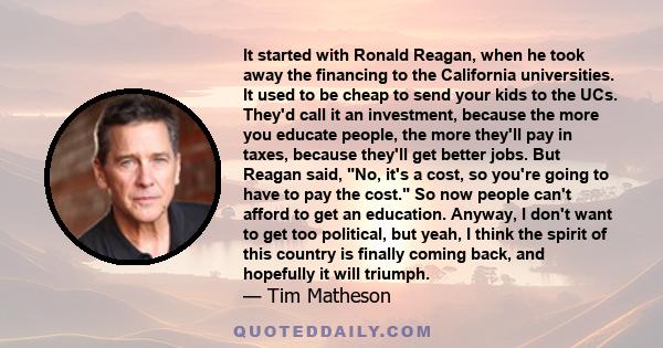 It started with Ronald Reagan, when he took away the financing to the California universities. It used to be cheap to send your kids to the UCs. They'd call it an investment, because the more you educate people, the