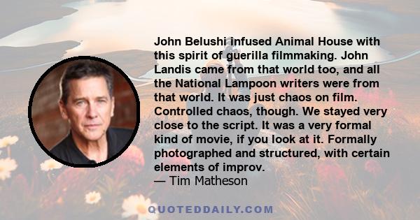 John Belushi infused Animal House with this spirit of guerilla filmmaking. John Landis came from that world too, and all the National Lampoon writers were from that world. It was just chaos on film. Controlled chaos,