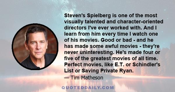 Steven's Spielberg is one of the most visually talented and character-oriented directors I've ever worked with. And I learn from him every time I watch one of his movies. Good or bad - and he has made some awful movies