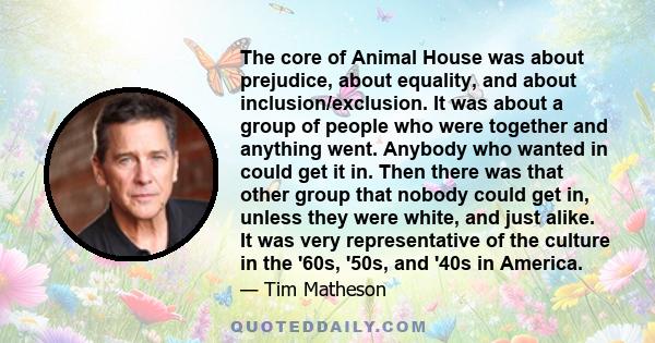 The core of Animal House was about prejudice, about equality, and about inclusion/exclusion. It was about a group of people who were together and anything went. Anybody who wanted in could get it in. Then there was that 