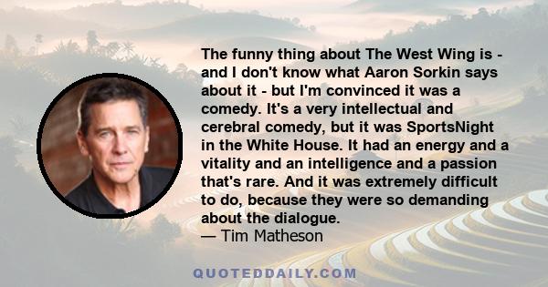 The funny thing about The West Wing is - and I don't know what Aaron Sorkin says about it - but I'm convinced it was a comedy. It's a very intellectual and cerebral comedy, but it was SportsNight in the White House. It