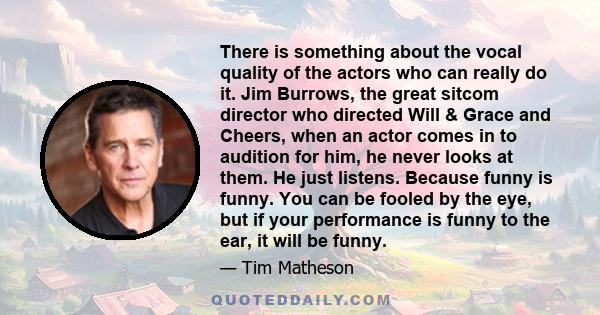 There is something about the vocal quality of the actors who can really do it. Jim Burrows, the great sitcom director who directed Will & Grace and Cheers, when an actor comes in to audition for him, he never looks at