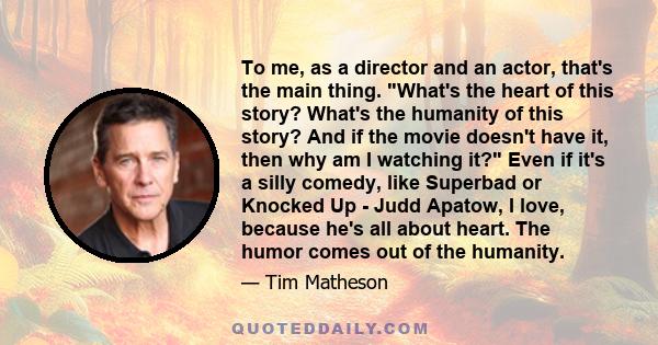 To me, as a director and an actor, that's the main thing. What's the heart of this story? What's the humanity of this story? And if the movie doesn't have it, then why am I watching it? Even if it's a silly comedy, like 