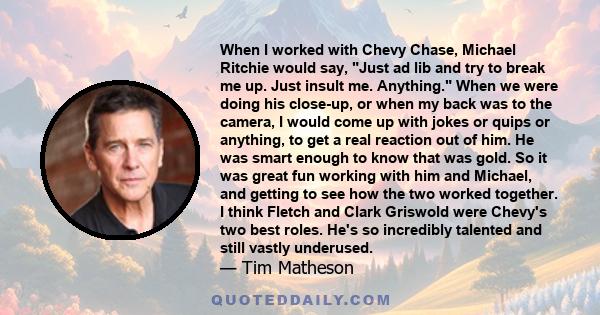 When I worked with Chevy Chase, Michael Ritchie would say, Just ad lib and try to break me up. Just insult me. Anything. When we were doing his close-up, or when my back was to the camera, I would come up with jokes or