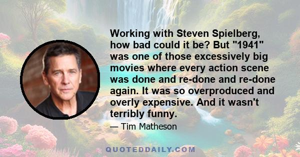 Working with Steven Spielberg, how bad could it be? But 1941 was one of those excessively big movies where every action scene was done and re-done and re-done again. It was so overproduced and overly expensive. And it