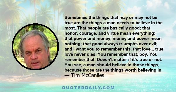 Sometimes the things that may or may not be true are the things a man needs to believe in the most. That people are basically good; that honor, courage, and virtue mean everything; that power and money, money and power