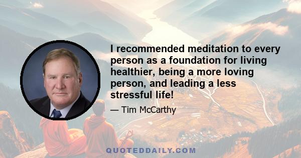 I recommended meditation to every person as a foundation for living healthier, being a more loving person, and leading a less stressful life!