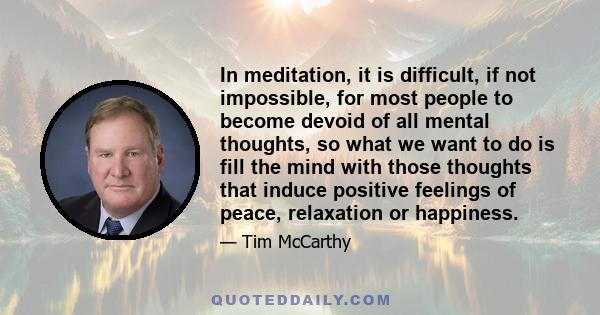 In meditation, it is difficult, if not impossible, for most people to become devoid of all mental thoughts, so what we want to do is fill the mind with those thoughts that induce positive feelings of peace, relaxation