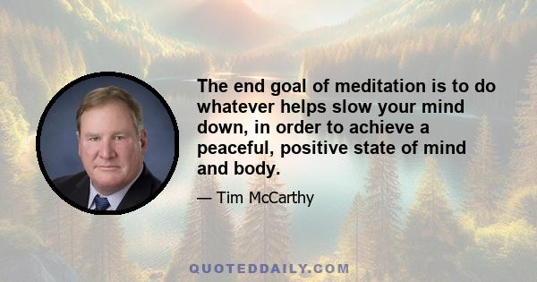 The end goal of meditation is to do whatever helps slow your mind down, in order to achieve a peaceful, positive state of mind and body.