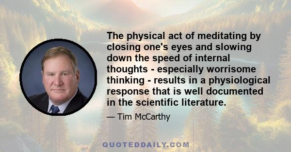 The physical act of meditating by closing one's eyes and slowing down the speed of internal thoughts - especially worrisome thinking - results in a physiological response that is well documented in the scientific