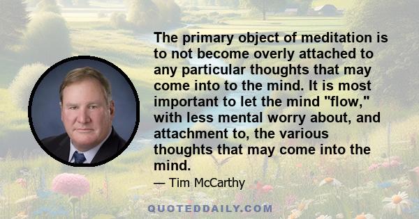 The primary object of meditation is to not become overly attached to any particular thoughts that may come into to the mind. It is most important to let the mind flow, with less mental worry about, and attachment to,