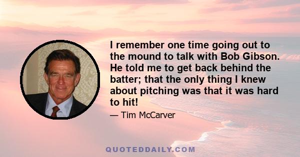 I remember one time going out to the mound to talk with Bob Gibson. He told me to get back behind the batter; that the only thing I knew about pitching was that it was hard to hit!