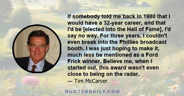 If somebody told me back in 1980 that I would have a 32-year career, and that I'd be [elected into the Hall of Fame], I'd say no way. For three years, I couldn't even break into the Phillies broadcast booth. I was just