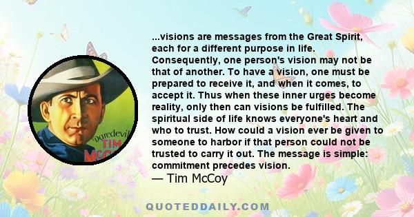 ...visions are messages from the Great Spirit, each for a different purpose in life. Consequently, one person's vision may not be that of another. To have a vision, one must be prepared to receive it, and when it comes, 