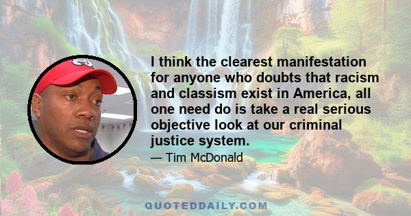 I think the clearest manifestation for anyone who doubts that racism and classism exist in America, all one need do is take a real serious objective look at our criminal justice system.