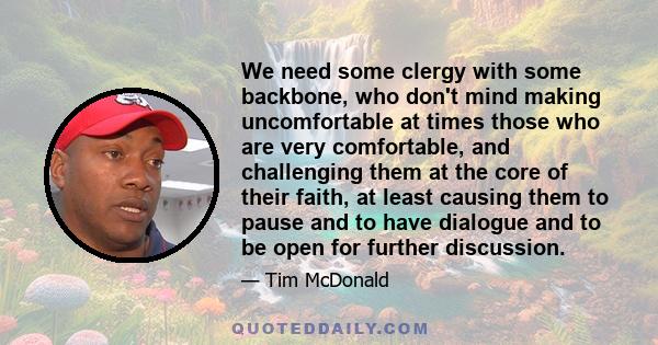 We need some clergy with some backbone, who don't mind making uncomfortable at times those who are very comfortable, and challenging them at the core of their faith, at least causing them to pause and to have dialogue