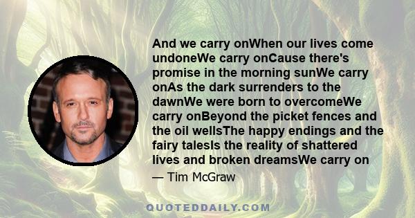 And we carry onWhen our lives come undoneWe carry onCause there's promise in the morning sunWe carry onAs the dark surrenders to the dawnWe were born to overcomeWe carry onBeyond the picket fences and the oil wellsThe