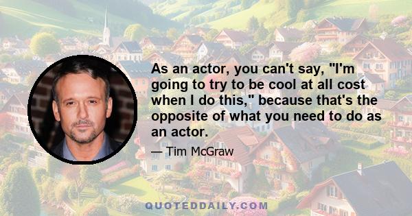 As an actor, you can't say, I'm going to try to be cool at all cost when I do this, because that's the opposite of what you need to do as an actor.