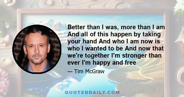 Better than I was, more than I am And all of this happen by taking your hand And who I am now is who I wanted to be And now that we're together I'm stronger than ever I'm happy and free