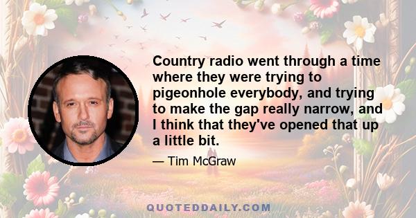 Country radio went through a time where they were trying to pigeonhole everybody, and trying to make the gap really narrow, and I think that they've opened that up a little bit.